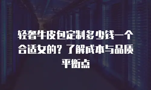 轻奢牛皮包定制多少钱一个合适女的？了解成本与品质平衡点