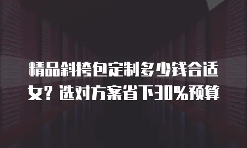 精品斜挎包定制多少钱合适女？选对方案省下30%预算