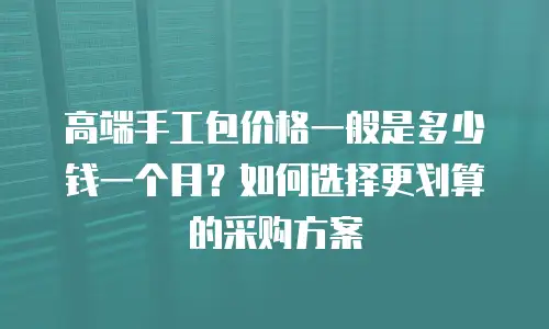 高端手工包价格一般是多少钱一个月？如何选择更划算的采购方案