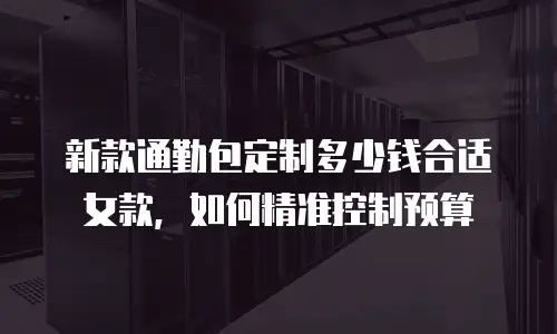 新款通勤包定制多少钱合适女款，如何精准控制预算