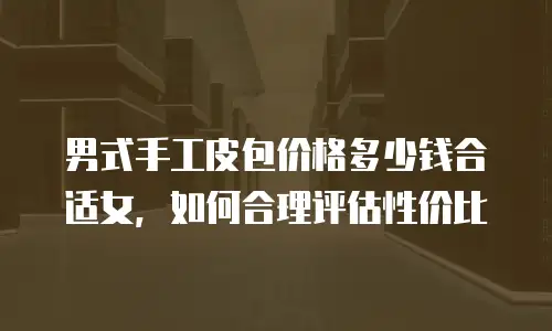 男式手工皮包价格多少钱合适女，如何合理评估性价比