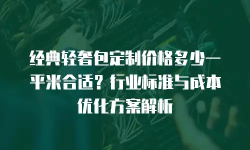 经典轻奢包定制价格多少一平米合适？行业标准与成本优化方案解析