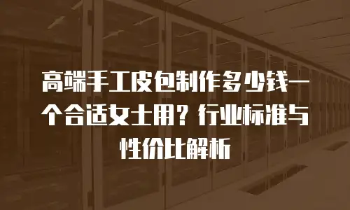 高端手工皮包制作多少钱一个合适女士用？行业标准与性价比解析