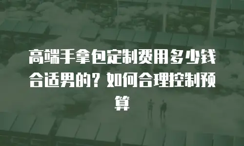 高端手拿包定制费用多少钱合适男的？如何合理控制预算
