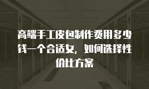 高端手工皮包制作费用多少钱一个合适女，如何选择性价比方案
