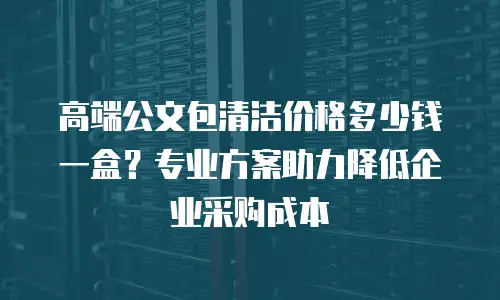 高端公文包清洁价格多少钱一盒？专业方案助力降低企业采购成本