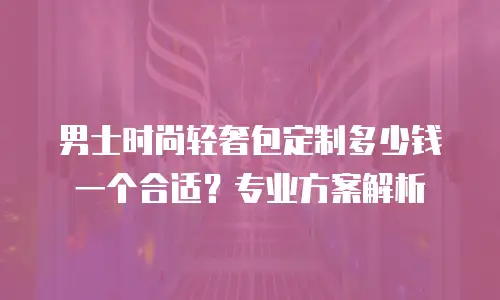 男士时尚轻奢包定制多少钱一个合适？专业方案解析