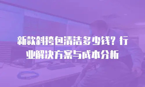 新款斜挎包清洁多少钱？行业解决方案与成本分析