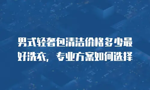 男式轻奢包清洁价格多少最好洗衣，专业方案如何选择
