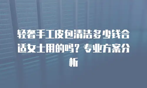 轻奢手工皮包清洁多少钱合适女士用的吗？专业方案分析