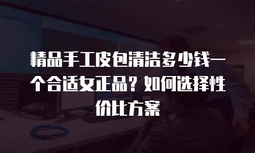 精品手工皮包清洁多少钱一个合适女正品？如何选择性价比方案