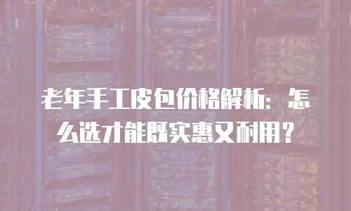 老年手工皮包价格解析：怎么选才能既实惠又耐用？