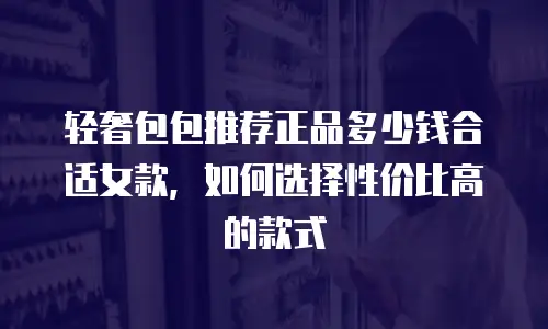 轻奢包包推荐正品多少钱合适女款，如何选择性价比高的款式