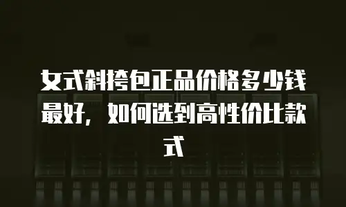 女式斜挎包正品价格多少钱最好，如何选到高性价比款式