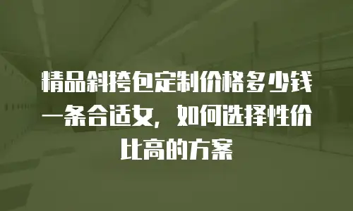 精品斜挎包定制价格多少钱一条合适女，如何选择性价比高的方案