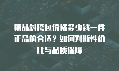 精品斜挎包价格多少钱一件正品的合适？如何判断性价比与品质保障