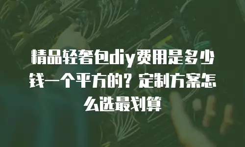 精品轻奢包diy费用是多少钱一个平方的？定制方案怎么选最划算