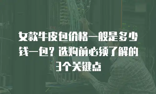 女款牛皮包价格一般是多少钱一包？选购前必须了解的3个关键点