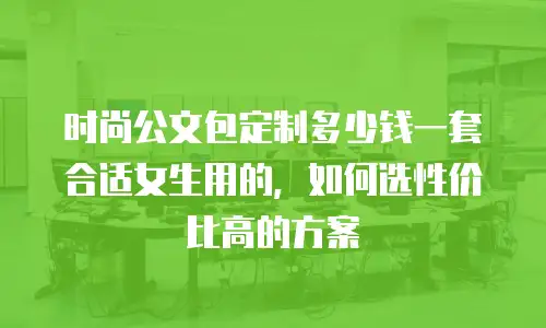 时尚公文包定制多少钱一套合适女生用的，如何选性价比高的方案
