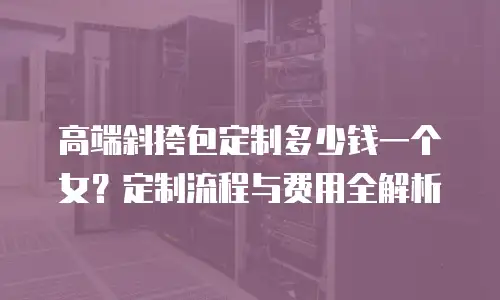 高端斜挎包定制多少钱一个女？定制流程与费用全解析