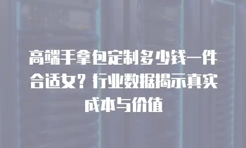 高端手拿包定制多少钱一件合适女？行业数据揭示真实成本与价值
