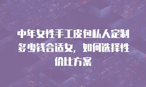 中年女性手工皮包私人定制多少钱合适女，如何选择性价比方案