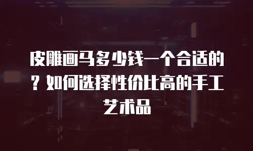皮雕画马多少钱一个合适的？如何选择性价比高的手工艺术品