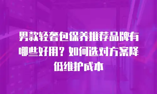 男款轻奢包保养推荐品牌有哪些好用？如何选对方案降低维护成本