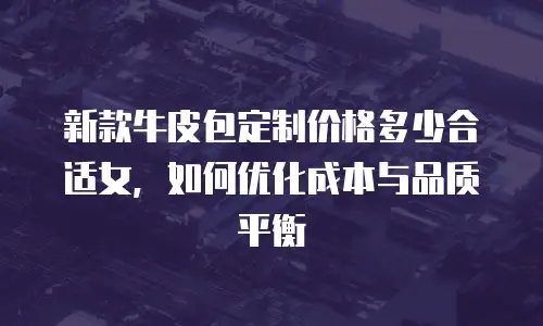 新款牛皮包定制价格多少合适女，如何优化成本与品质平衡