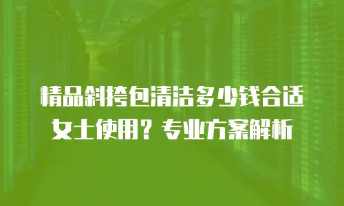 精品斜挎包清洁多少钱合适女士使用？专业方案解析