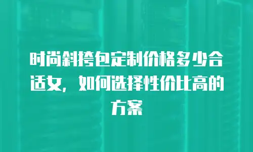 时尚斜挎包定制价格多少合适女，如何选择性价比高的方案