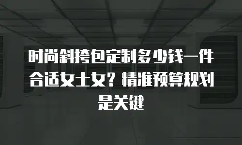 时尚斜挎包定制多少钱一件合适女士女？精准预算规划是关键