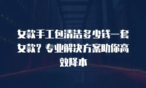 女款手工包清洁多少钱一套女款？专业解决方案助你高效降本