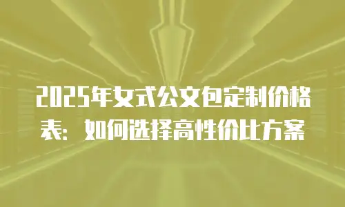 2025年女式公文包定制价格表：如何选择高性价比方案