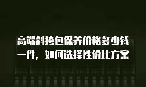 高端斜挎包保养价格多少钱一件，如何选择性价比方案