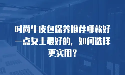 时尚牛皮包保养推荐哪款好一点女士最好的，如何选择更实用？