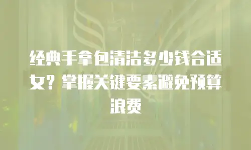 经典手拿包清洁多少钱合适女？掌握关键要素避免预算浪费
