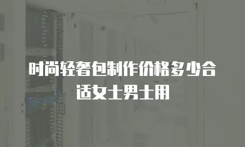 时尚轻奢包制作价格多少合适女士男士用