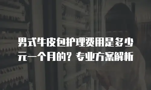 男式牛皮包护理费用是多少元一个月的？专业方案解析
