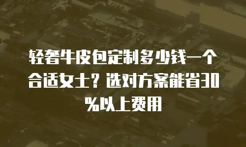 轻奢牛皮包定制多少钱一个合适女士？选对方案能省30%以上费用