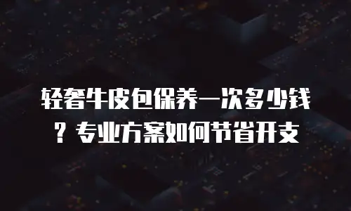 轻奢牛皮包保养一次多少钱？专业方案如何节省开支