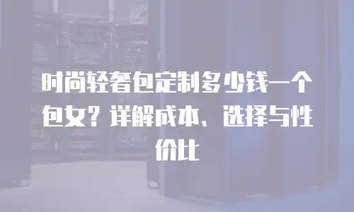 时尚轻奢包定制多少钱一个包女？详解成本、选择与性价比