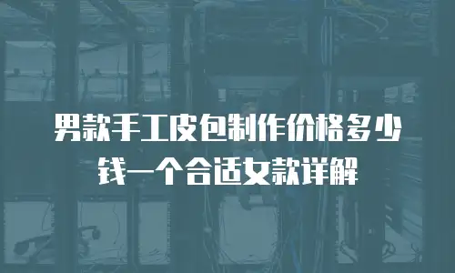 男款手工皮包制作价格多少钱一个合适女款详解