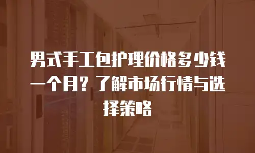 男式手工包护理价格多少钱一个月？了解市场行情与选择策略