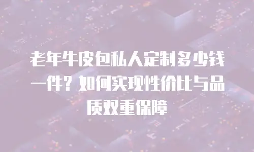 老年牛皮包私人定制多少钱一件？如何实现性价比与品质双重保障