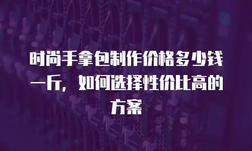 时尚手拿包制作价格多少钱一斤，如何选择性价比高的方案