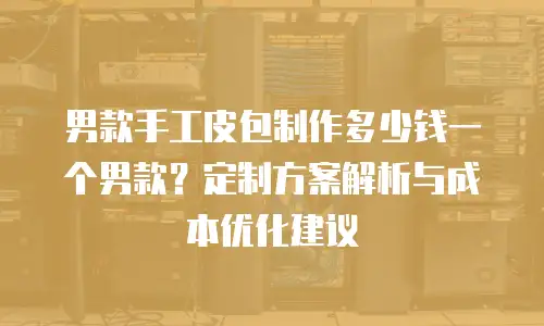 男款手工皮包制作多少钱一个男款？定制方案解析与成本优化建议