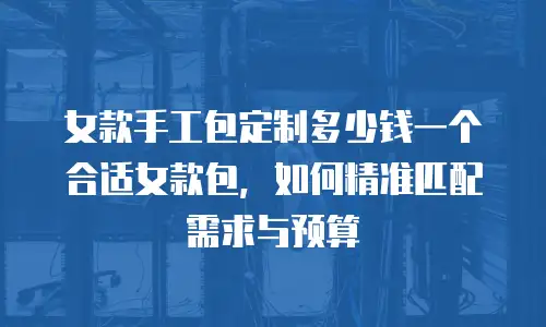 女款手工包定制多少钱一个合适女款包，如何精准匹配需求与预算
