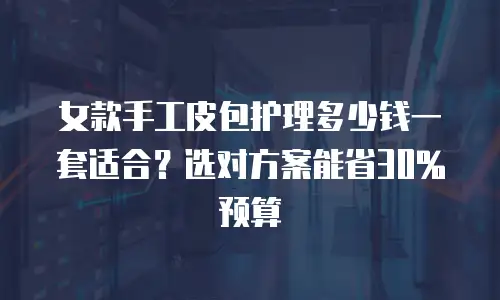 女款手工皮包护理多少钱一套适合？选对方案能省30%预算