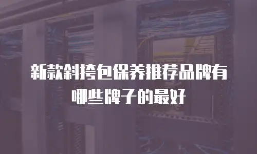新款斜挎包保养推荐品牌有哪些牌子的最好